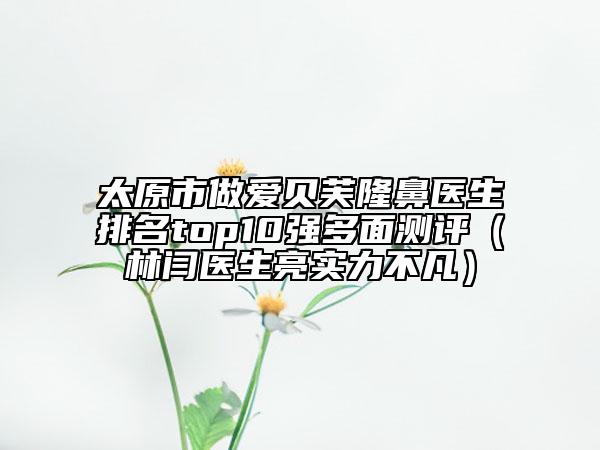 太原市做愛貝芙隆鼻醫(yī)生排名top10強(qiáng)多面測(cè)評(píng)（林閆醫(yī)生亮實(shí)力不凡）