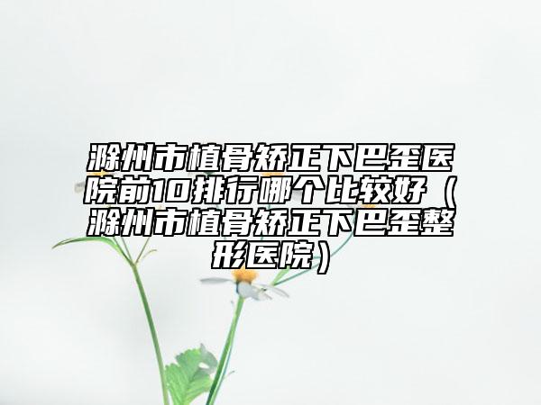 滁州市植骨矯正下巴歪醫(yī)院前10排行哪個比較好（滁州市植骨矯正下巴歪整形醫(yī)院）