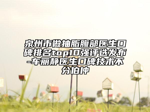 泉州市做抽脂腹部醫(yī)生口碑排名top10強(qiáng)評(píng)選發(fā)布-車(chē)麗靜醫(yī)生口碑技術(shù)不分伯仲