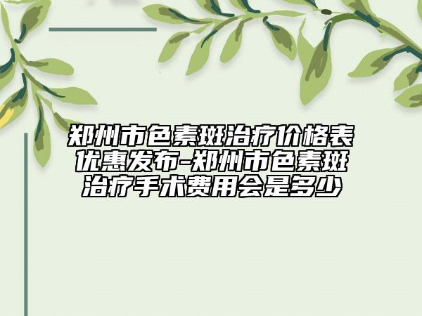 鄭州市色素斑治療價(jià)格表優(yōu)惠發(fā)布-鄭州市色素斑治療手術(shù)費(fèi)用會(huì)是多少