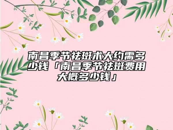 南昌季節(jié)祛斑術(shù)大約需多少錢「南昌季節(jié)祛斑費(fèi)用大概多少錢」