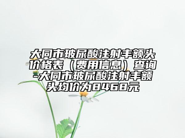 大同市玻尿酸注射豐額頭價(jià)格表（費(fèi)用信息）查詢-大同市玻尿酸注射豐額頭均價(jià)為8468元