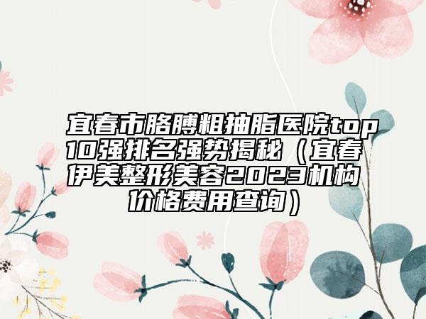 宜春市胳膊粗抽脂醫(yī)院top10強排名強勢揭秘（宜春伊美整形美容2023機構(gòu)價格費用查詢）