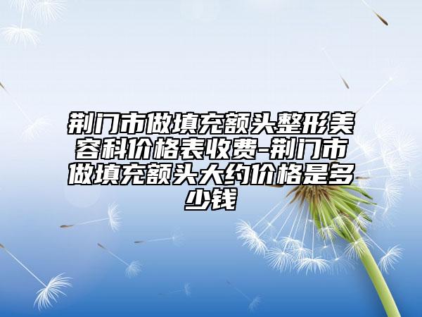 荊門市做填充額頭整形美容科價(jià)格表收費(fèi)-荊門市做填充額頭大約價(jià)格是多少錢
