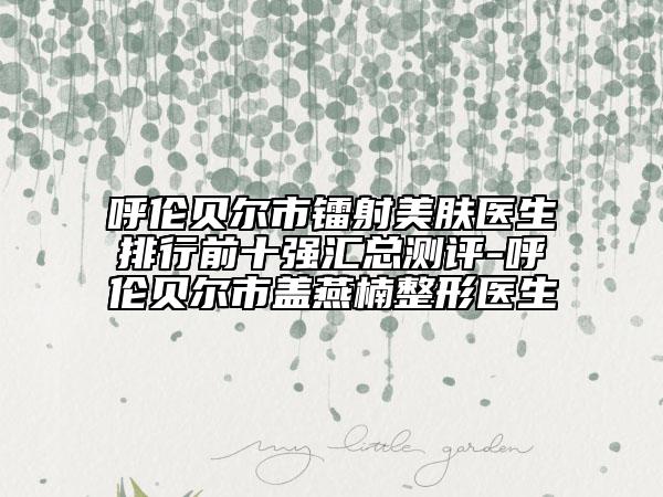 呼倫貝爾市鐳射美膚醫(yī)生排行前十強(qiáng)匯總測(cè)評(píng)-呼倫貝爾市蓋燕楠整形醫(yī)生