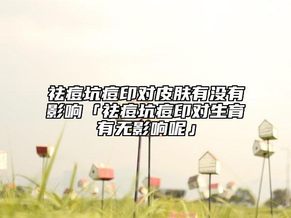 祛痘坑痘印對皮膚有沒有影響「祛痘坑痘印對生育有無影響呢」