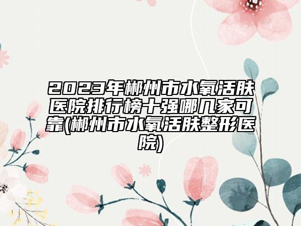 2023年郴州市水氧活膚醫(yī)院排行榜十強(qiáng)哪幾家可靠(郴州市水氧活膚整形醫(yī)院)
