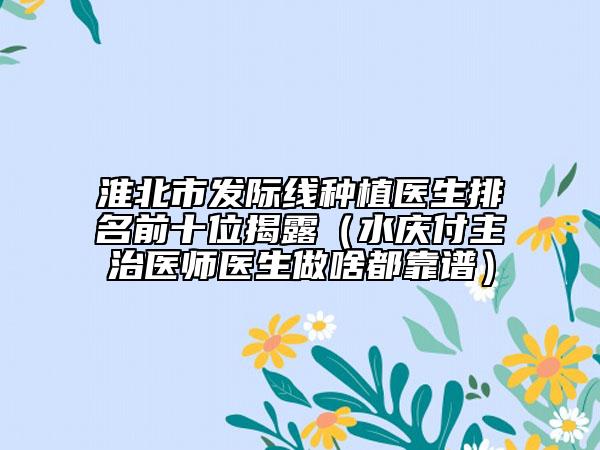 淮北市發(fā)際線種植醫(yī)生排名前十位揭露(水慶付主治醫(yī)師醫(yī)生做啥都靠譜)
