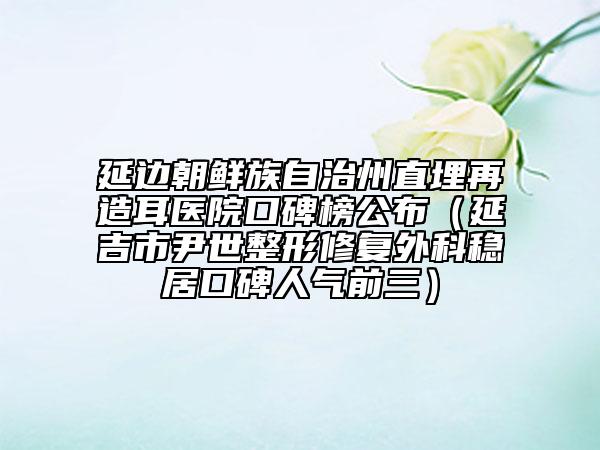 延邊朝鮮族自治州直埋再造耳醫(yī)院口碑榜公布（延吉市尹世整形修復(fù)外科穩(wěn)居口碑人氣前三）
