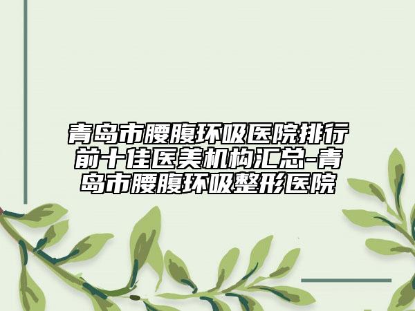 青島市腰腹環(huán)吸醫(yī)院排行前十佳醫(yī)美機構(gòu)匯總-青島市腰腹環(huán)吸整形醫(yī)院