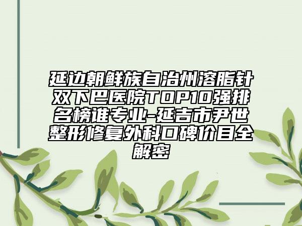 延邊朝鮮族自治州溶脂針雙下巴醫(yī)院TOP10強(qiáng)排名榜誰專業(yè)-延吉市尹世整形修復(fù)外科口碑價(jià)目全解密