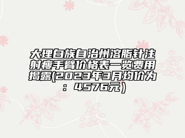 大理白族自治州溶脂針注射瘦手臂價格表一覽費(fèi)用揭露(2023年3月均價為：4576元）