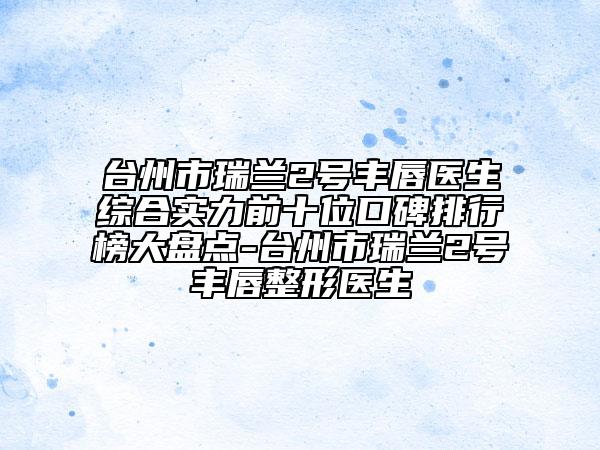臺(tái)州市瑞蘭2號(hào)豐唇醫(yī)生綜合實(shí)力前十位口碑排行榜大盤點(diǎn)-臺(tái)州市瑞蘭2號(hào)豐唇整形醫(yī)生