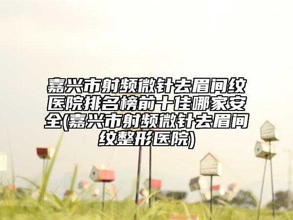 嘉興市射頻微針去眉間紋醫(yī)院排名榜前十佳哪家安全(嘉興市射頻微針去眉間紋整形醫(yī)院)