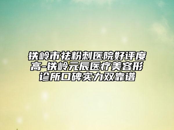 鐵嶺市祛粉刺醫(yī)院好評度高-鐵嶺元辰醫(yī)療美容形診所口碑實(shí)力雙靠譜