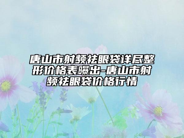 唐山市射頻祛眼袋詳盡整形價格表曝出-唐山市射頻祛眼袋價格行情