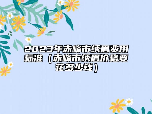 2023年赤峰市繡眉費用標準（赤峰市繡眉價格要花多少錢）
