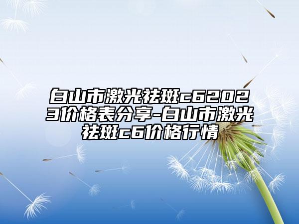白山市激光祛斑c62023價格表分享-白山市激光祛斑c6價格行情