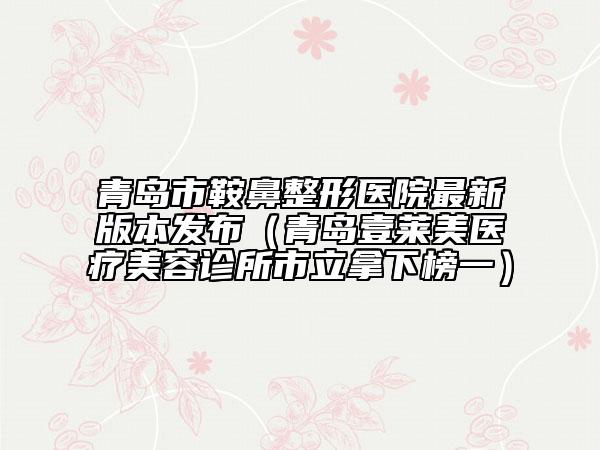 青島市鞍鼻整形醫(yī)院最新版本發(fā)布（青島壹萊美醫(yī)療美容診所市立拿下榜一）