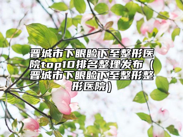 晉城市下眼瞼下至整形醫(yī)院top10排名整理發(fā)布（晉城市下眼瞼下至整形整形醫(yī)院）
