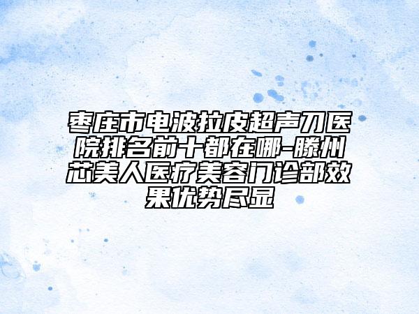 棗莊市電波拉皮超聲刀醫(yī)院排名前十都在哪-滕州芯美人醫(yī)療美容門診部效果優(yōu)勢(shì)盡顯