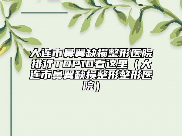 大連市鼻翼缺損整形醫(yī)院排行TOP10看這里（大連市鼻翼缺損整形整形醫(yī)院）
