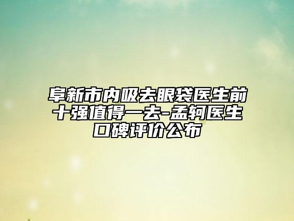 阜新市內(nèi)吸去眼袋醫(yī)生前十強值得一去-孟軻醫(yī)生口碑評價公布