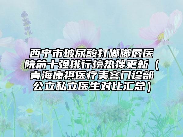 西寧市玻尿酸打嘟嘟唇醫(yī)院前十強(qiáng)排行榜熱搜更新（青?？奠麽t(yī)療美容門診部公立私立醫(yī)生對比匯總）
