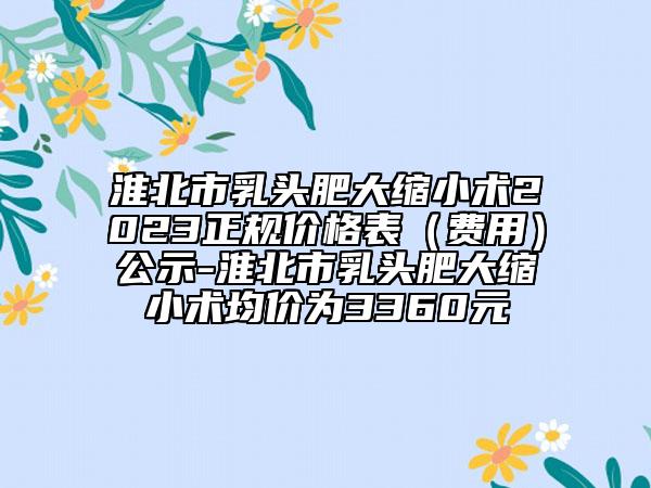 淮北市乳頭肥大縮小術(shù)2023正規(guī)價(jià)格表（費(fèi)用）公示-淮北市乳頭肥大縮小術(shù)均價(jià)為3360元