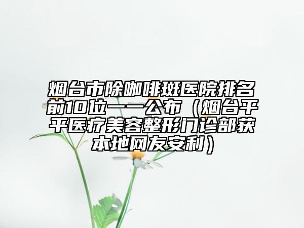 煙臺(tái)市除咖啡斑醫(yī)院排名前10位一一公布（煙臺(tái)平平醫(yī)療美容整形門診部獲本地網(wǎng)友安利）
