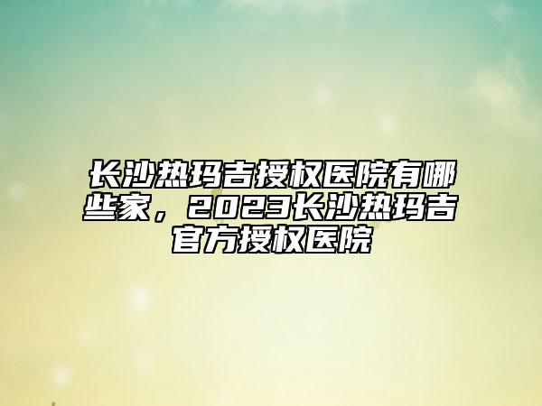 長沙熱瑪吉授權(quán)醫(yī)院有哪些家，2023長沙熱瑪吉官方授權(quán)醫(yī)院