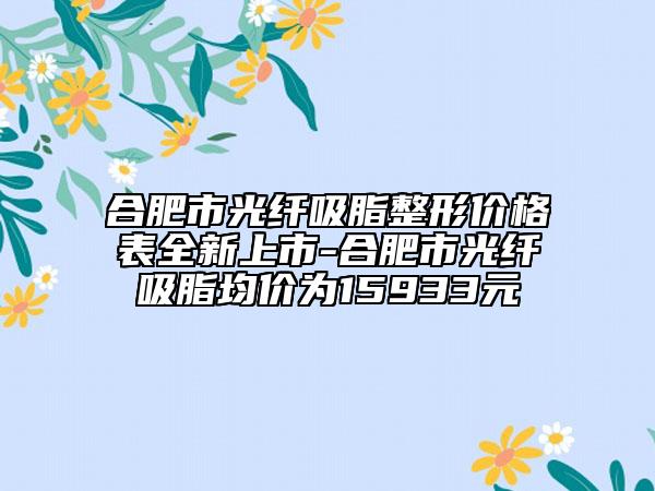 合肥市光纖吸脂整形價格表全新上市-合肥市光纖吸脂均價為15933元