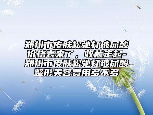鄭州市皮膚松弛打玻尿酸價格表來了，收藏走起-鄭州市皮膚松弛打玻尿酸整形美容費用多不多