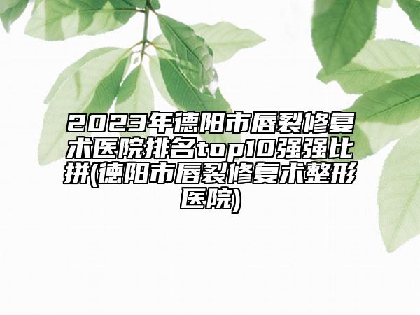 2023年德陽市唇裂修復(fù)術(shù)醫(yī)院排名top10強強比拼(德陽市唇裂修復(fù)術(shù)整形醫(yī)院)