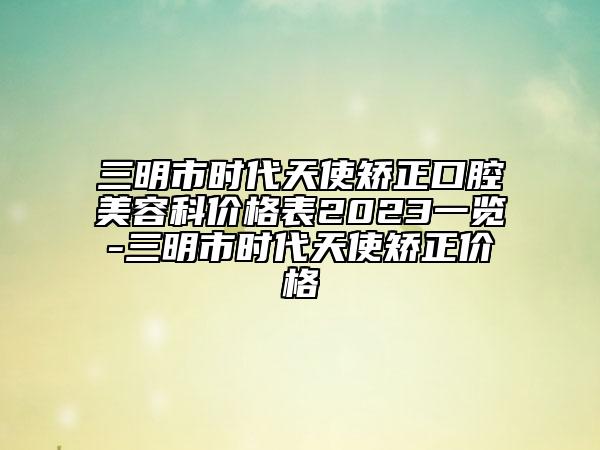 三明市時代天使矯正口腔美容科價格表2023一覽-三明市時代天使矯正價格