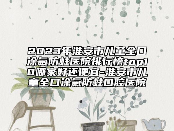 2023年淮安市兒童全口涂氟防蛀醫(yī)院排行榜top10哪家好還便宜-淮安市兒童全口涂氟防蛀口腔醫(yī)院