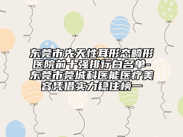 東莞市先天性耳形態(tài)畸形醫(yī)院前十強排行白名單-東莞市莞城科醫(yī)能醫(yī)療美容憑借實力穩(wěn)住榜一
