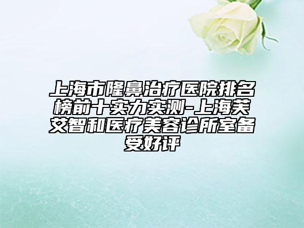 上海市隆鼻治療醫(yī)院排名榜前十實力實測-上海芙艾智和醫(yī)療美容診所室備受好評