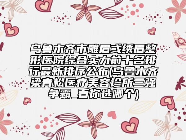 烏魯木齊市雕眉或繡眉整形醫(yī)院綜合實力前十名排行最新排序公布(烏魯木齊梁青松醫(yī)療美容診所三強爭霸_看你選哪個)
