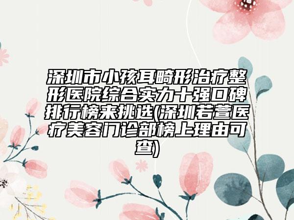 深圳市小孩耳畸形治療整形醫(yī)院綜合實力十強口碑排行榜來挑選(深圳若萱醫(yī)療美容門診部榜上理由可查)