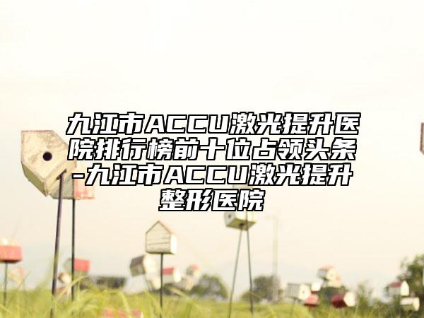 九江市ACCU激光提升醫(yī)院排行榜前十位占領頭條-九江市ACCU激光提升整形醫(yī)院