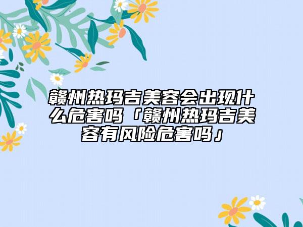 贛州熱瑪吉美容會(huì)出現(xiàn)什么危害嗎「贛州熱瑪吉美容有風(fēng)險(xiǎn)危害嗎」