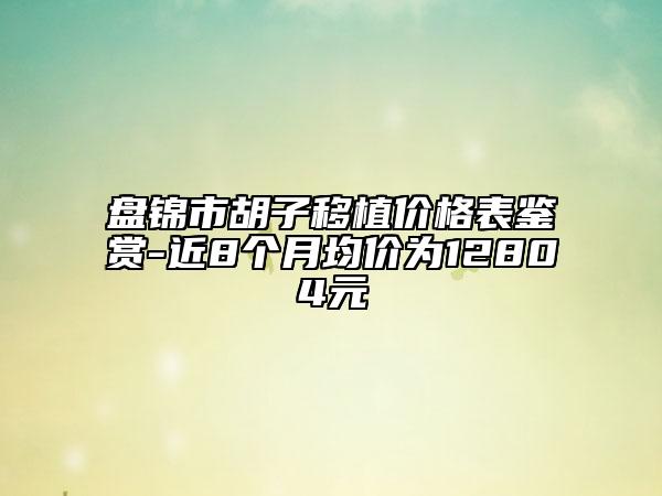 盤錦市胡子移植價格表鑒賞-近8個月均價為12804元