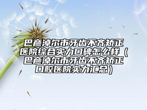 巴彥淖爾市牙齒不齊矯正醫(yī)院綜合實(shí)力口碑怎么樣（巴彥淖爾市牙齒不齊矯正口腔醫(yī)院實(shí)力匯總）