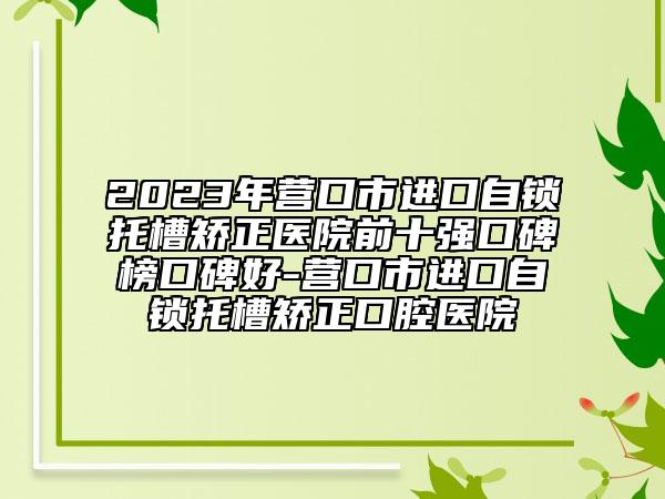 2023年營口市進口自鎖托槽矯正醫(yī)院前十強口碑榜口碑好-營口市進口自鎖托槽矯正口腔醫(yī)院