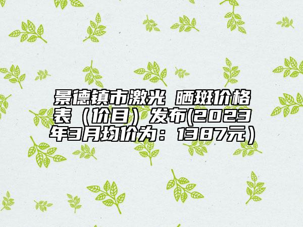 景德鎮(zhèn)市激光袪曬斑價(jià)格表（價(jià)目）發(fā)布(2023年3月均價(jià)為：1387元）