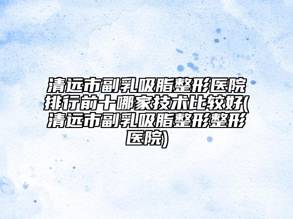 清遠市副乳吸脂整形醫(yī)院排行前十哪家技術比較好(清遠市副乳吸脂整形整形醫(yī)院)