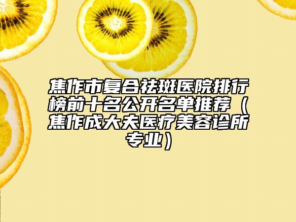 焦作市復(fù)合祛斑醫(yī)院排行榜前十名公開名單推薦（焦作成大夫醫(yī)療美容診所專業(yè)）