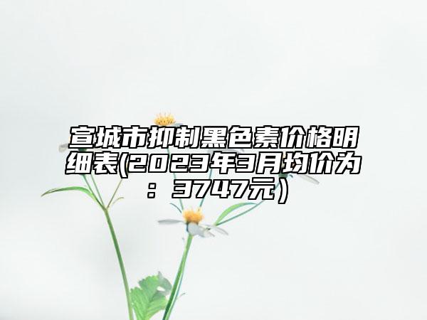 宣城市抑制黑色素價(jià)格明細(xì)表(2023年3月均價(jià)為：3747元）
