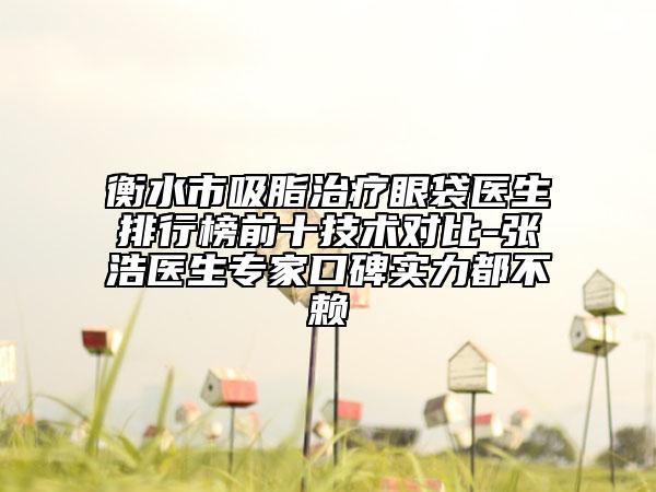 衡水市吸脂治療眼袋醫(yī)生排行榜前十技術對比-張浩醫(yī)生專家口碑實力都不賴